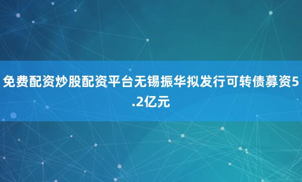 免费配资炒股配资平台无锡振华拟发行可转债募资5.2亿元