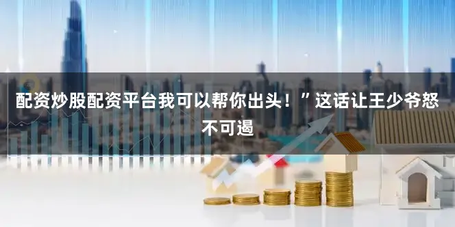 配资炒股配资平台我可以帮你出头！”这话让王少爷怒不可遏
