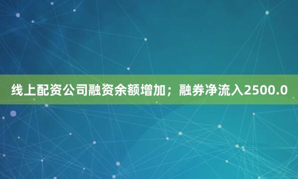 线上配资公司融资余额增加；融券净流入2500.0