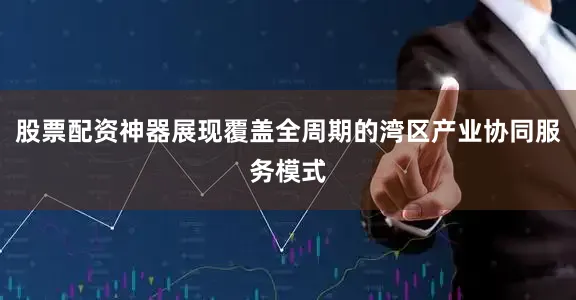 股票配资神器展现覆盖全周期的湾区产业协同服务模式